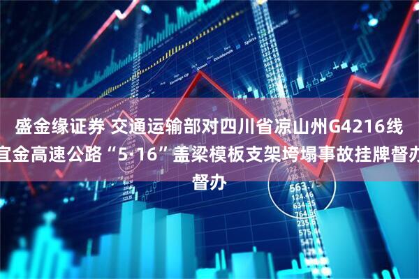 盛金缘证券 交通运输部对四川省凉山州G4216线宜金高速公路“5·16”盖梁模板支架垮塌事故挂牌督办