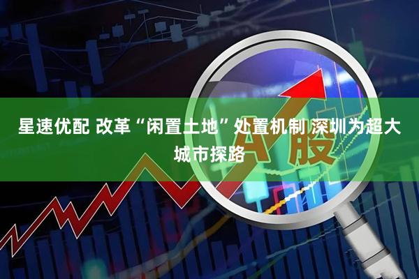 星速优配 改革“闲置土地”处置机制 深圳为超大城市探路