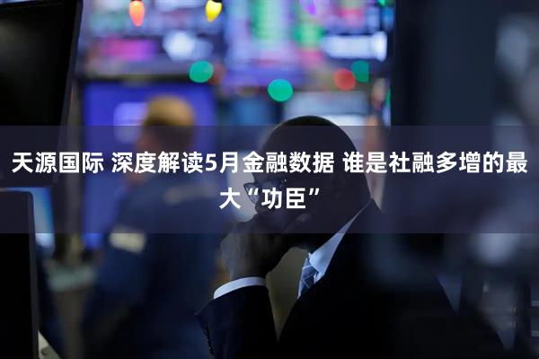 天源国际 深度解读5月金融数据 谁是社融多增的最大“功臣”
