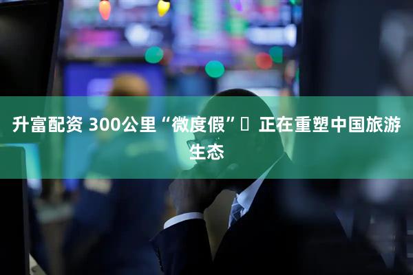 升富配资 300公里“微度假” 正在重塑中国旅游生态