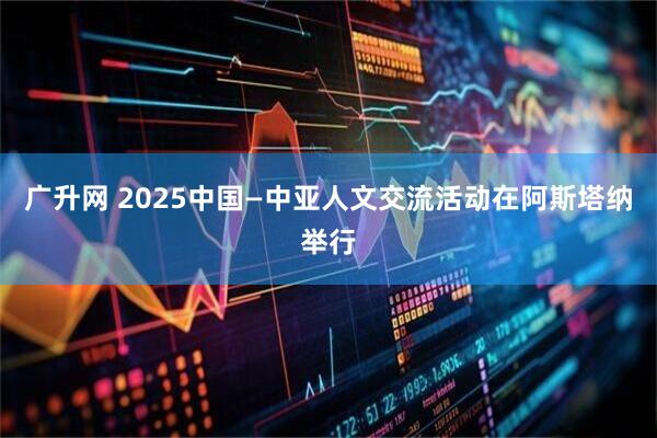 广升网 2025中国—中亚人文交流活动在阿斯塔纳举行