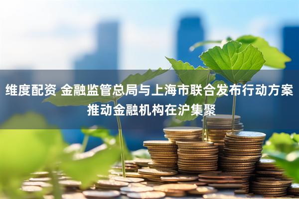 维度配资 金融监管总局与上海市联合发布行动方案 推动金融机构在沪集聚