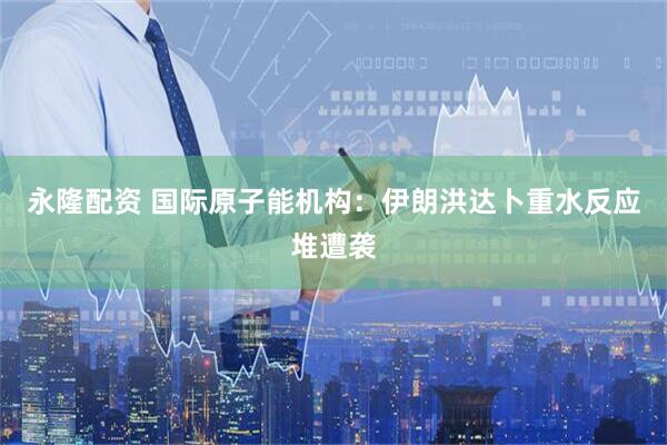 永隆配资 国际原子能机构：伊朗洪达卜重水反应堆遭袭