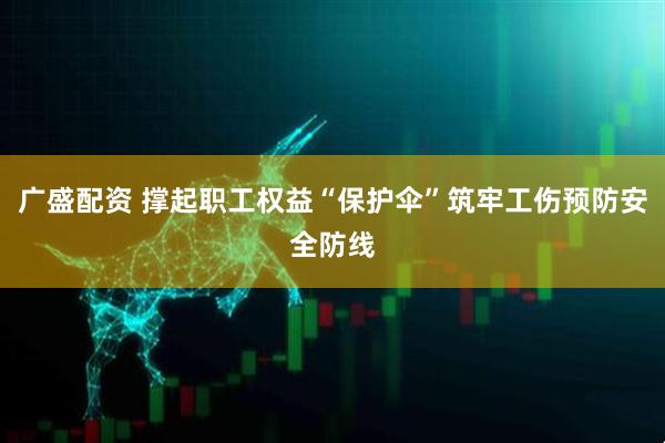 广盛配资 撑起职工权益“保护伞”筑牢工伤预防安全防线