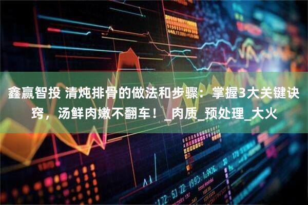 鑫赢智投 清炖排骨的做法和步骤：掌握3大关键诀窍，汤鲜肉嫩不翻车！_肉质_预处理_大火