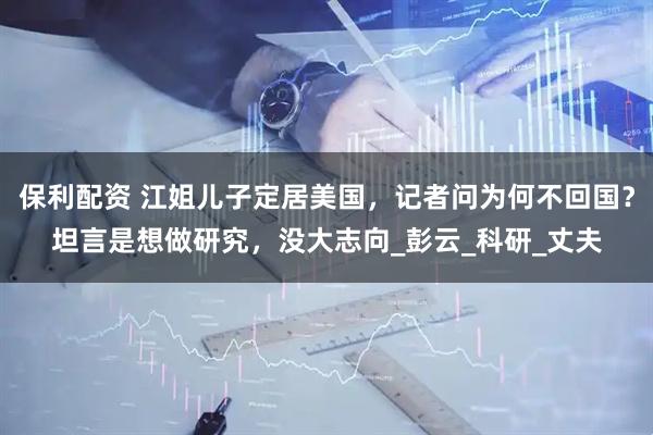 保利配资 江姐儿子定居美国，记者问为何不回国？坦言是想做研究，没大志向_彭云_科研_丈夫