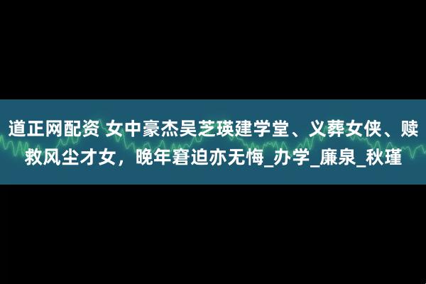 道正网配资 女中豪杰吴芝瑛建学堂、义葬女侠、赎救风尘才女，晚年窘迫亦无悔_办学_廉泉_秋瑾