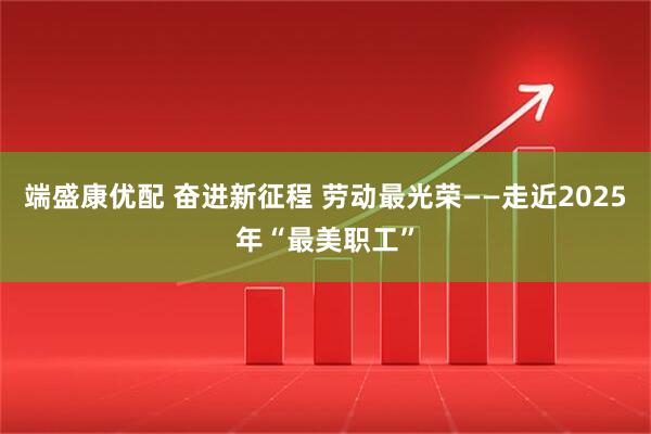 端盛康优配 奋进新征程 劳动最光荣——走近2025年“最美职工”