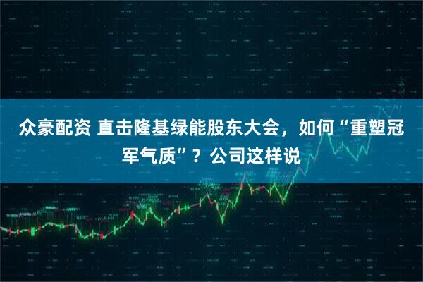 众豪配资 直击隆基绿能股东大会，如何“重塑冠军气质”？公司这样说