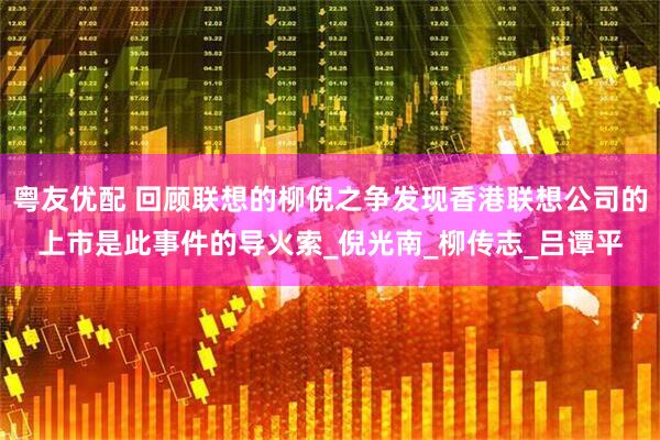 粤友优配 回顾联想的柳倪之争发现香港联想公司的上市是此事件的导火索_倪光南_柳传志_吕谭平