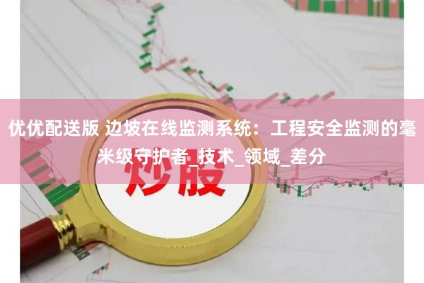 优优配送版 边坡在线监测系统：工程安全监测的毫米级守护者_技术_领域_差分