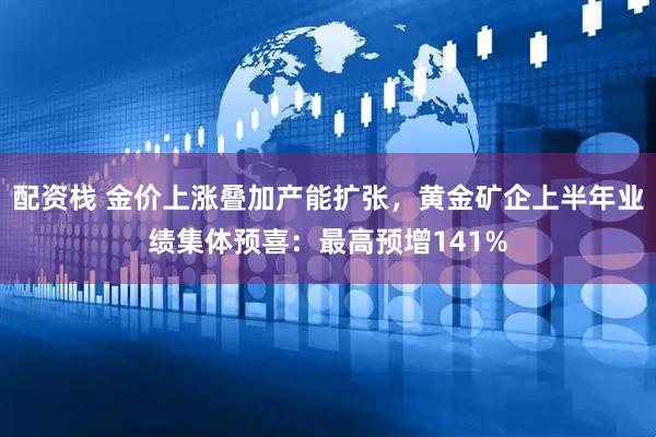 配资栈 金价上涨叠加产能扩张，黄金矿企上半年业绩集体预喜：最高预增141%
