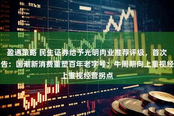 盈通策略 民生证券给予光明肉业推荐评级，首次覆盖报告：国潮新消费重塑百年老字号；牛周期向上重视经营拐点