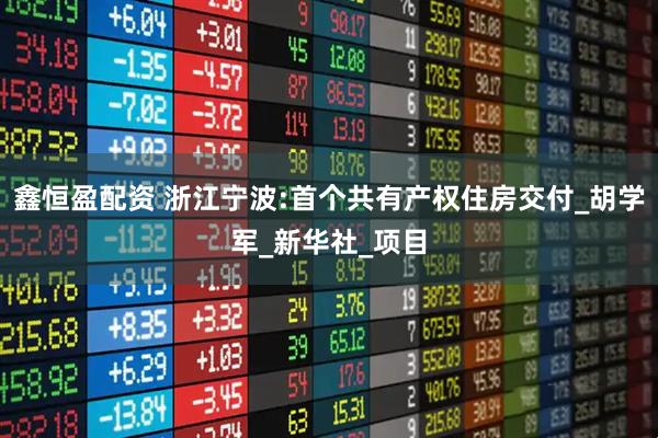 鑫恒盈配资 浙江宁波:首个共有产权住房交付_胡学军_新华社_项目