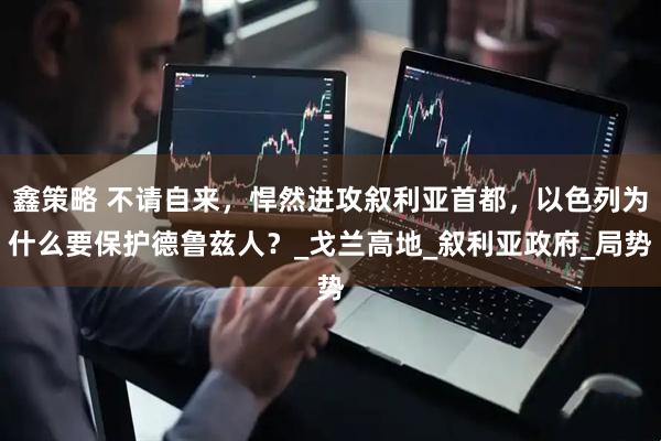 鑫策略 不请自来，悍然进攻叙利亚首都，以色列为什么要保护德鲁兹人？_戈兰高地_叙利亚政府_局势