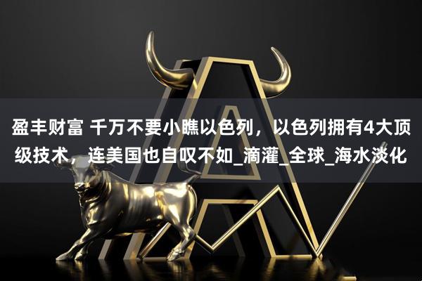 盈丰财富 千万不要小瞧以色列，以色列拥有4大顶级技术，连美国也自叹不如_滴灌_全球_海水淡化
