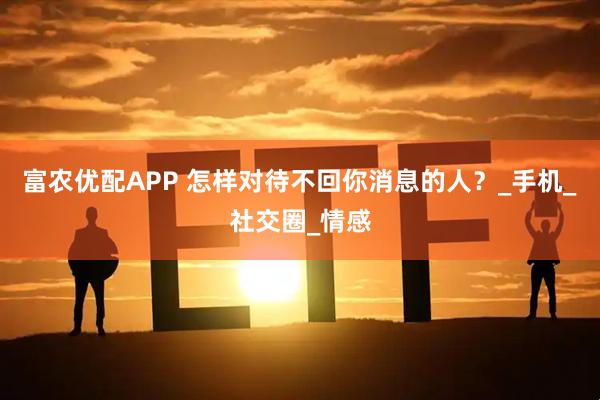 富农优配APP 怎样对待不回你消息的人？_手机_社交圈_情感