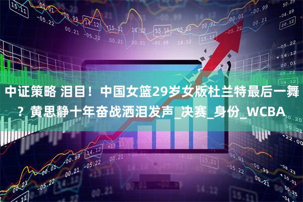 中证策略 泪目！中国女篮29岁女版杜兰特最后一舞？黄思静十年奋战洒泪发声_决赛_身份_WCBA