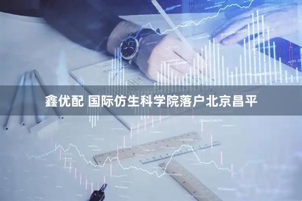 鑫优配 国际仿生科学院落户北京昌平