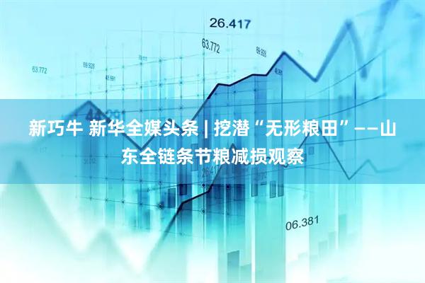新巧牛 新华全媒头条 | 挖潜“无形粮田”——山东全链条节粮减损观察