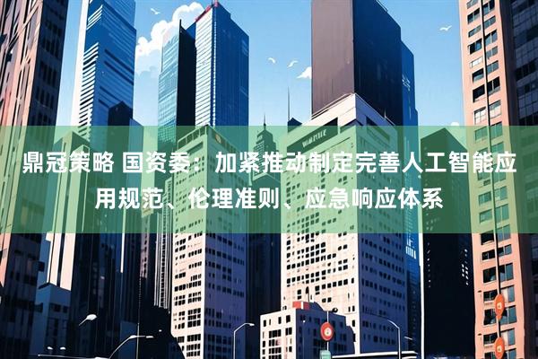 鼎冠策略 国资委：加紧推动制定完善人工智能应用规范、伦理准则、应急响应体系