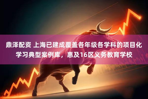 鼎泽配资 上海已建成覆盖各年级各学科的项目化学习典型案例库，惠及16区义务教育学校