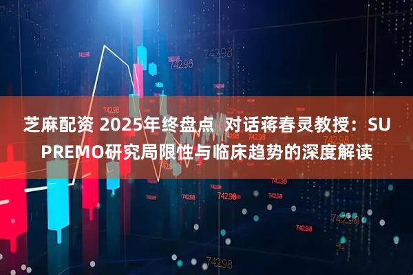 芝麻配资 2025年终盘点  对话蒋春灵教授：SUPREMO研究局限性与临床趋势的深度解读