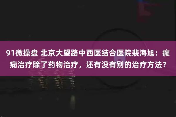 91微操盘 北京大望路中西医结合医院裴海旭：癫痫治疗除了药物治疗，还有没有别的治疗方法？
